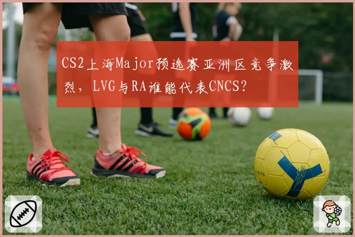 CS2上海Major预选赛亚洲区竞争激烈，LVG与RA谁能代表CNCS？