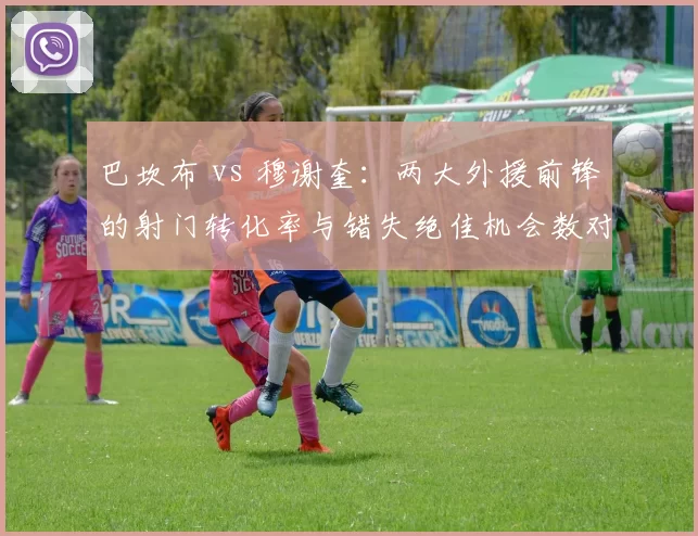 巴坎布 vs 穆谢奎：两大外援前锋的射门转化率与错失绝佳机会数对比