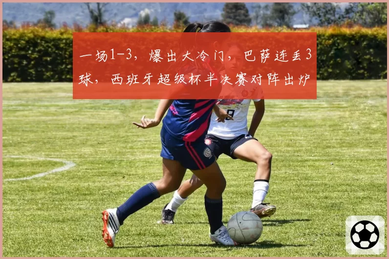 一场1-3,爆出大冷门,巴萨连丢3球,西班牙超级杯半决赛对阵出炉