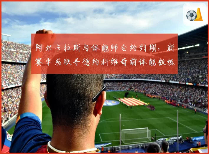 阿尔卡拉斯与体能师合约到期,新赛季或联手德约科维奇前体能教练团队