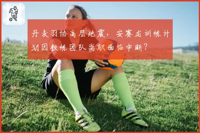 丹麦羽协高层地震，安赛龙训练计划因教练团队离职面临中断？