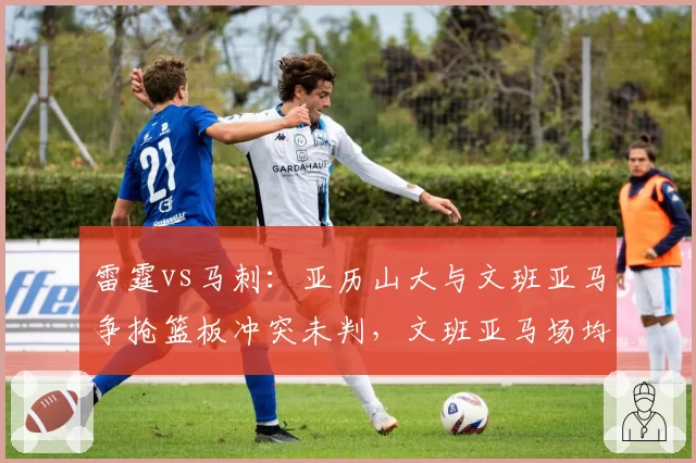 雷霆vs马刺：亚历山大与文班亚马争抢篮板冲突未判，文班亚马场均3.5次盖帽却未获保护