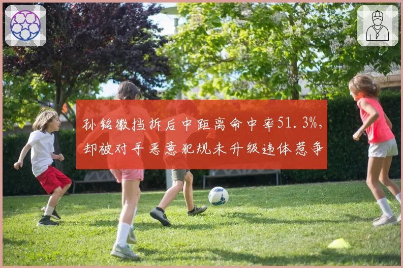 孙铭徽挡拆后中距离命中率51.3%,却被对手恶意犯规未升级违体惹争议