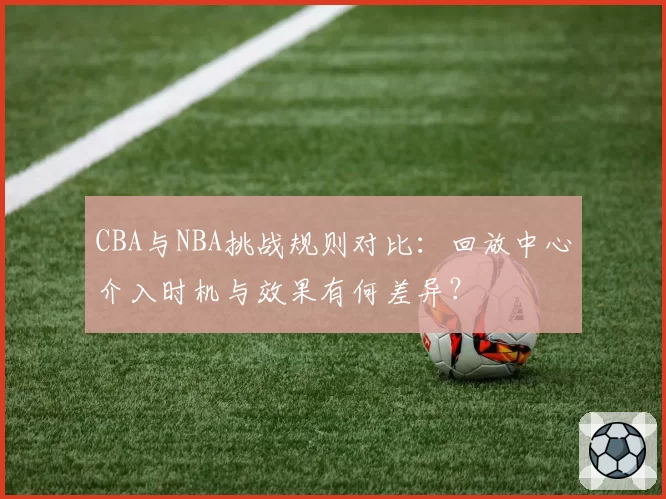 CBA与NBA挑战规则对比：回放中心介入时机与效果有何差异？