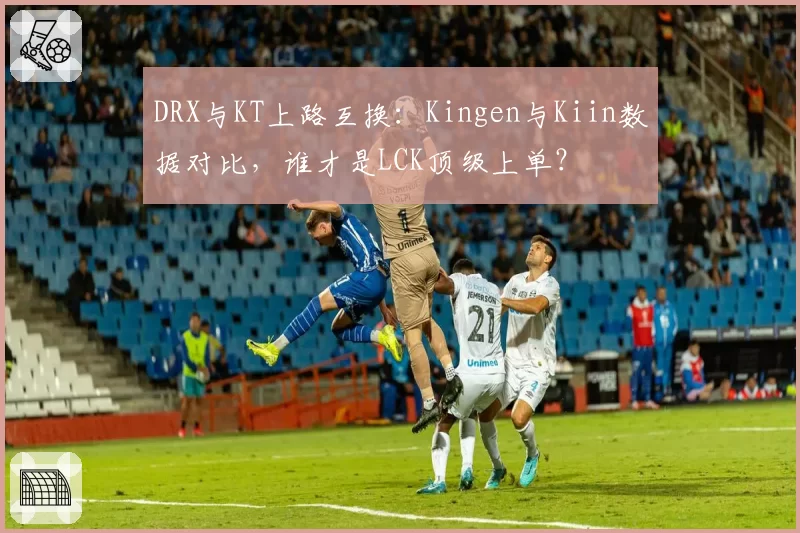 DRX与KT上路互换：Kingen与Kiin数据对比，谁才是LCK顶级上单？