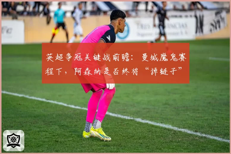 英超争冠关键战前瞻：曼城魔鬼赛程下，阿森纳是否终将“掉链子”？