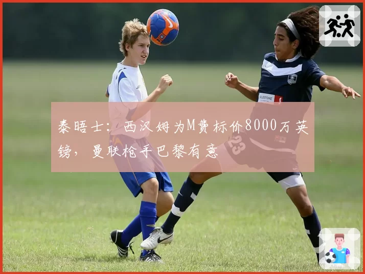 泰晤士：西汉姆为M费标价8000万英镑，曼联枪手巴黎有意
