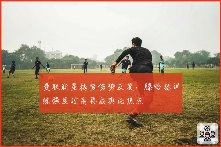 曼联新星梅努伤势反复，滕哈赫训练强度过高再成舆论焦点