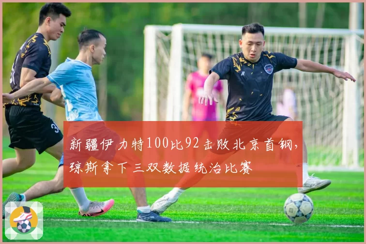 新疆伊力特100比92击败北京首钢，琼斯拿下三双数据统治比赛