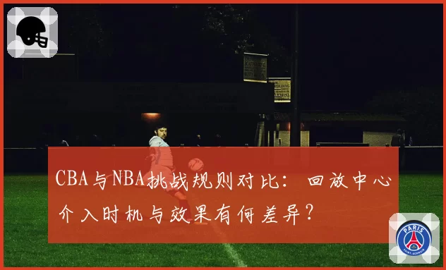 CBA与NBA挑战规则对比：回放中心介入时机与效果有何差异？