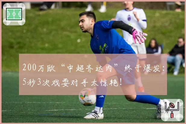 200万欧“中超齐达内”终于爆发：5秒3次戏耍对手太惊艳！