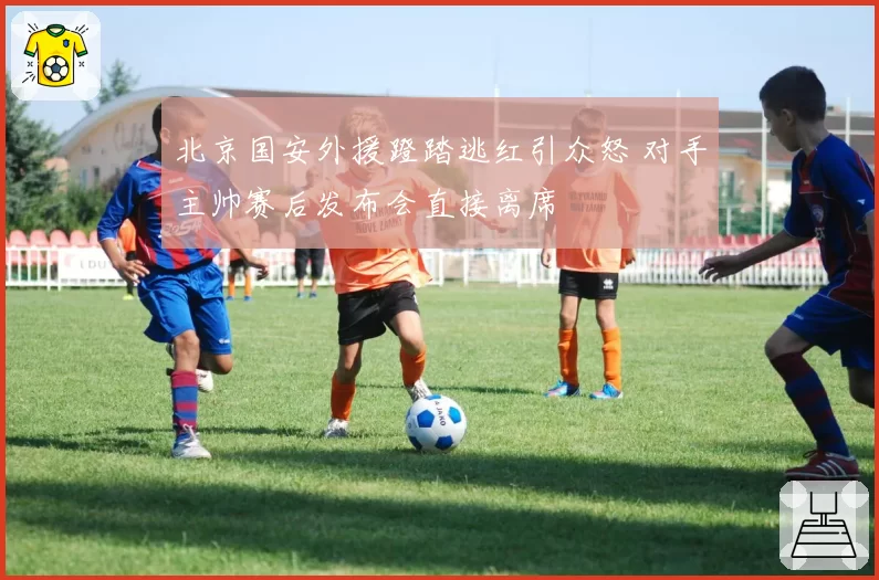 北京国安外援蹬踏逃红引众怒 对手主帅赛后发布会直接离席