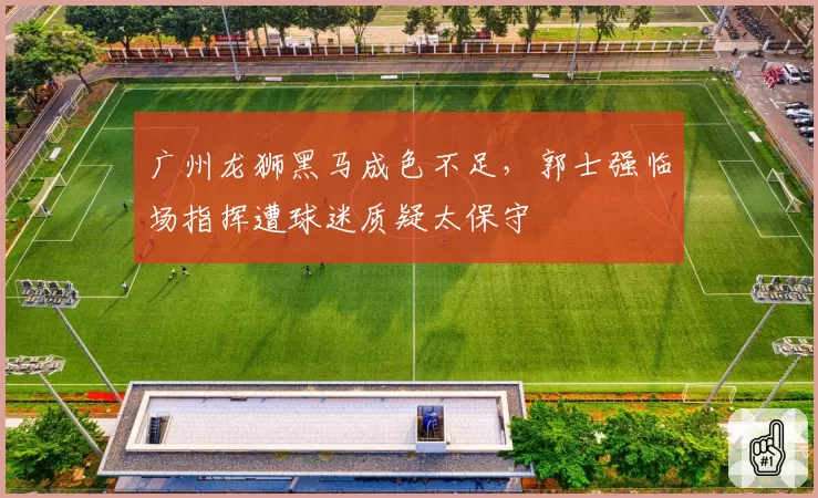广州龙狮黑马成色不足，郭士强临场指挥遭球迷质疑太保守