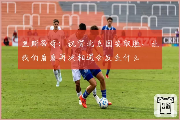 里斯蒂奇：祝贺北京国安取胜，让我们看看再次相遇会发生什么
