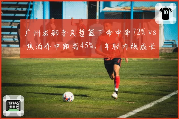 广州龙狮李炎哲篮下命中率72% vs 焦泊乔中距离45%，年轻内线成长路径对比