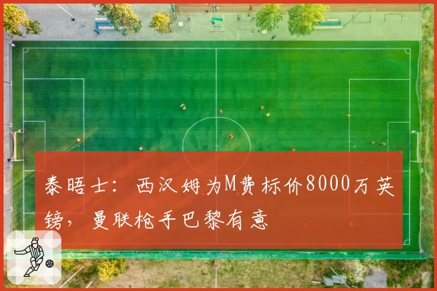 泰晤士：西汉姆为M费标价8000万英镑，曼联枪手巴黎有意