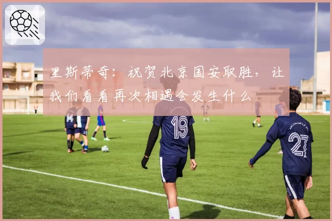 里斯蒂奇：祝贺北京国安取胜，让我们看看再次相遇会发生什么
