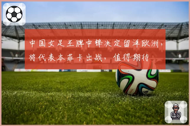 中国女足王牌中锋决定留洋欧洲，将代表本菲卡出战，值得期待