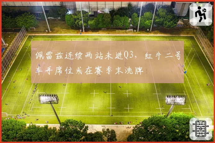佩雷兹连续两站未进Q3，红牛二号车手席位或在赛季末洗牌