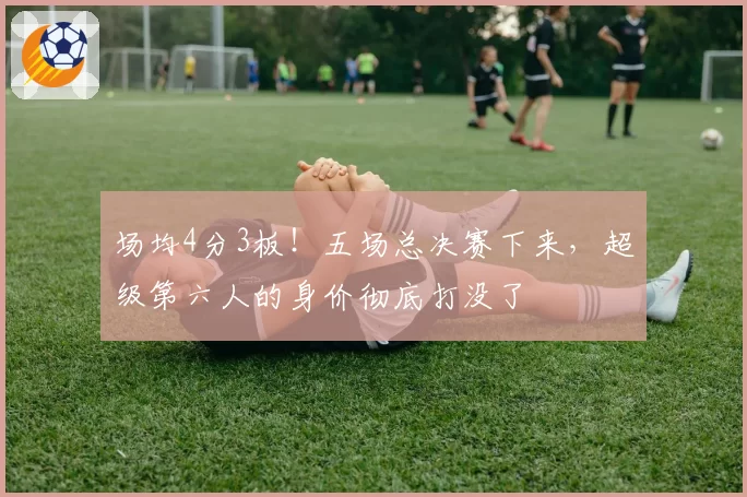 场均4分3板!五场总决赛下来,超级第六人的身价彻底打没了