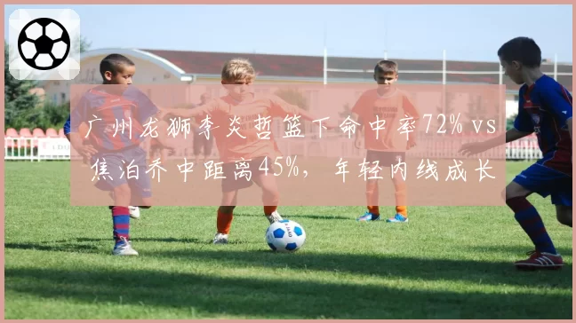 广州龙狮李炎哲篮下命中率72% vs 焦泊乔中距离45%，年轻内线成长路径对比