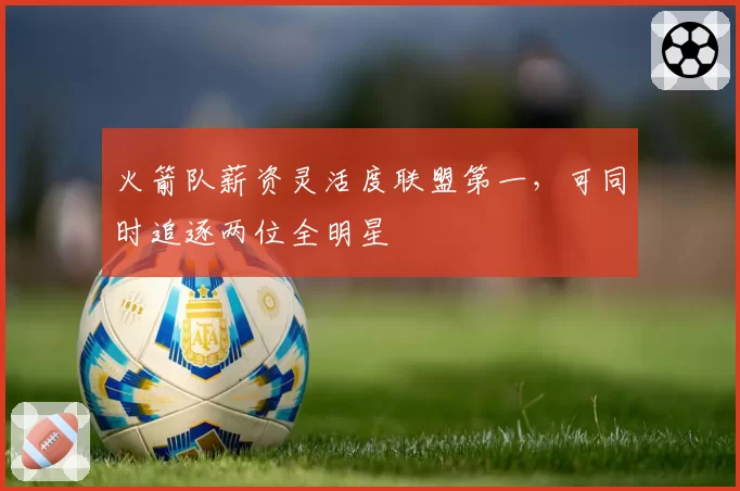 火箭队薪资灵活度联盟第一,可同时追逐两位全明星
