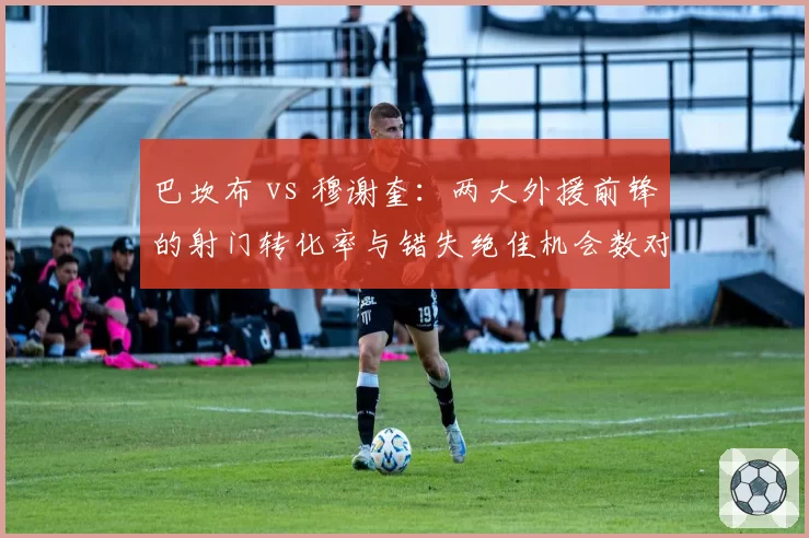 巴坎布 vs 穆谢奎：两大外援前锋的射门转化率与错失绝佳机会数对比