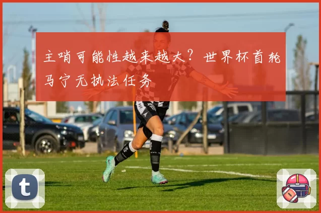 主哨可能性越来越大？世界杯首轮马宁无执法任务