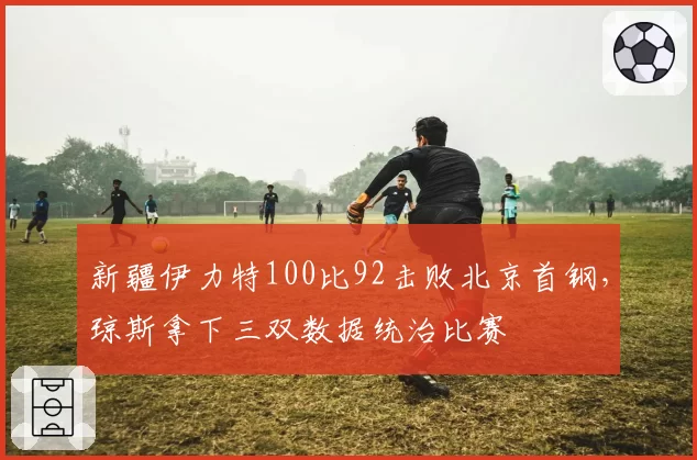 新疆伊力特100比92击败北京首钢,琼斯拿下三双数据统治比赛