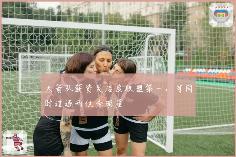 火箭队薪资灵活度联盟第一，可同时追逐两位全明星