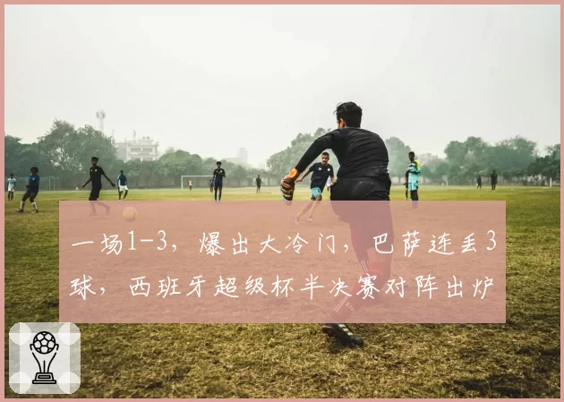 一场1-3,爆出大冷门,巴萨连丢3球,西班牙超级杯半决赛对阵出炉