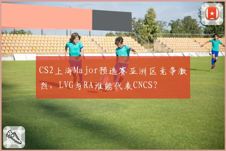 CS2上海Major预选赛亚洲区竞争激烈，LVG与RA谁能代表CNCS？