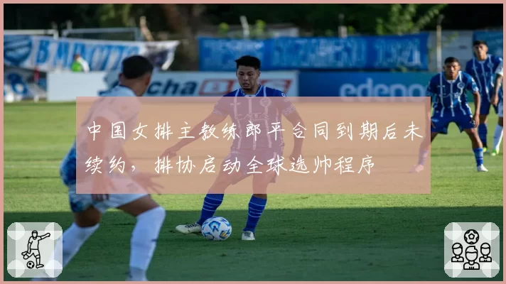 中国女排主教练郎平合同到期后未续约,排协启动全球选帅程序