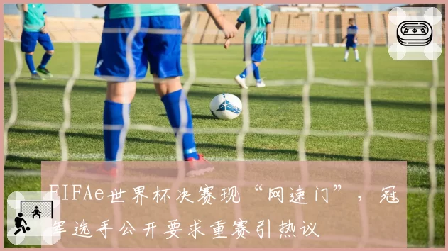 FIFAe世界杯决赛现“网速门”，冠军选手公开要求重赛引热议