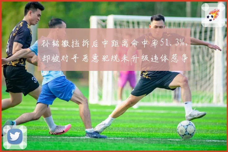 孙铭徽挡拆后中距离命中率51.3%,却被对手恶意犯规未升级违体惹争议