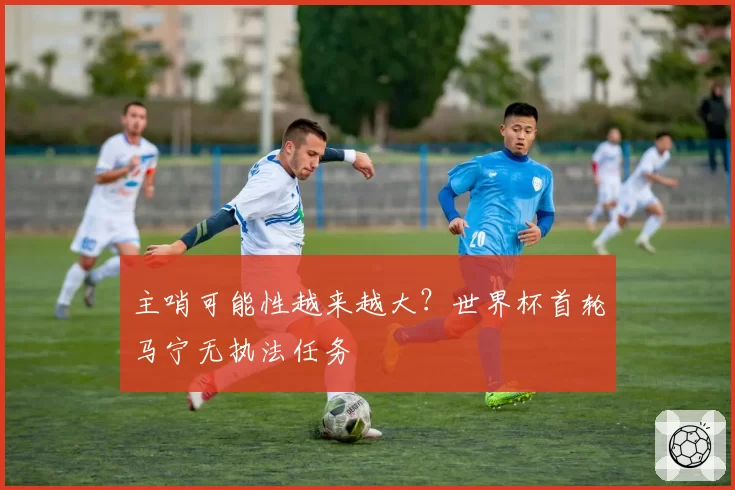 主哨可能性越来越大？世界杯首轮马宁无执法任务