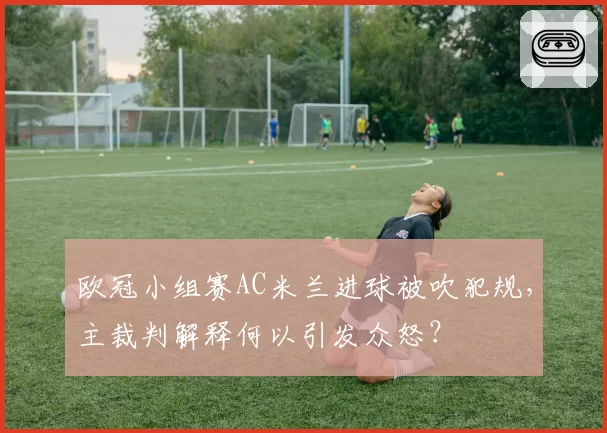 欧冠小组赛AC米兰进球被吹犯规，主裁判解释何以引发众怒？