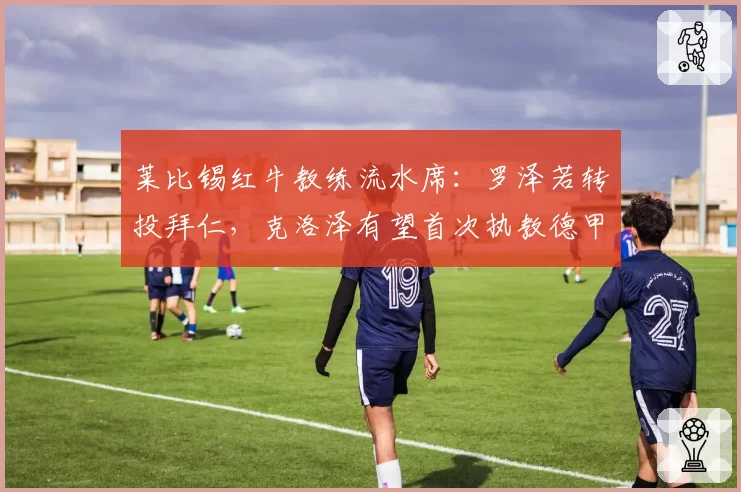 莱比锡红牛教练流水席：罗泽若转投拜仁，克洛泽有望首次执教德甲