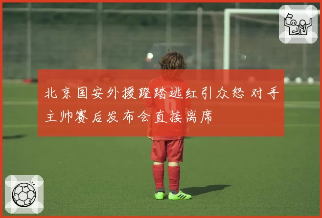 北京国安外援蹬踏逃红引众怒 对手主帅赛后发布会直接离席