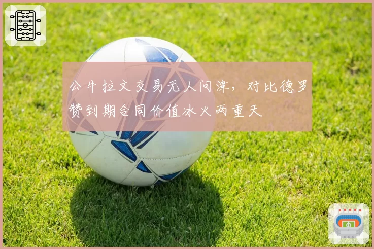 公牛拉文交易无人问津，对比德罗赞到期合同价值冰火两重天