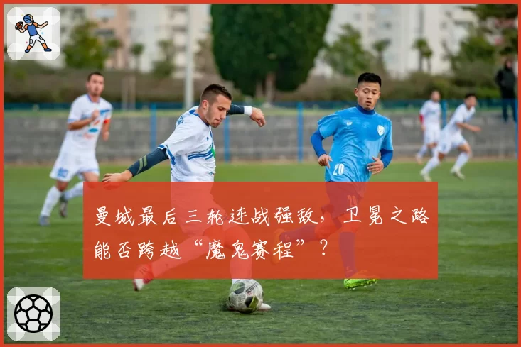 曼城最后三轮连战强敌，卫冕之路能否跨越“魔鬼赛程”？