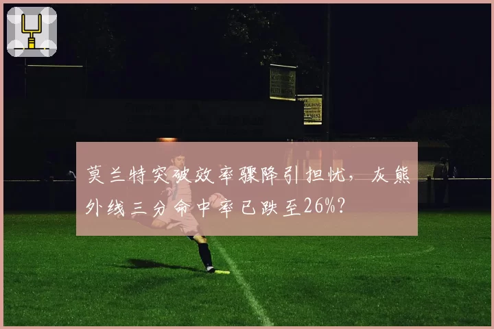 莫兰特突破效率骤降引担忧，灰熊外线三分命中率已跌至26%？