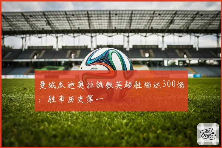 曼城瓜迪奥拉执教英超胜场达300场，胜率历史第一