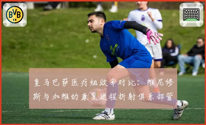 皇马巴萨医疗组效率对比：维尼修斯与加维的康复进程折射俱乐部管理差异