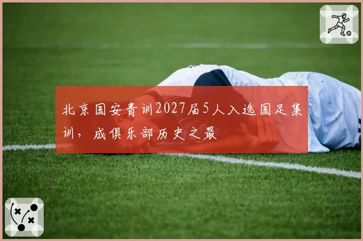 北京国安青训2027届5人入选国足集训，成俱乐部历史之最