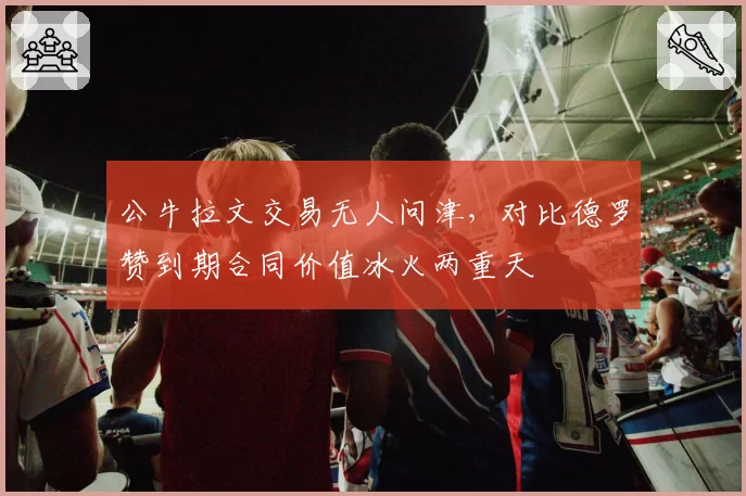 公牛拉文交易无人问津，对比德罗赞到期合同价值冰火两重天