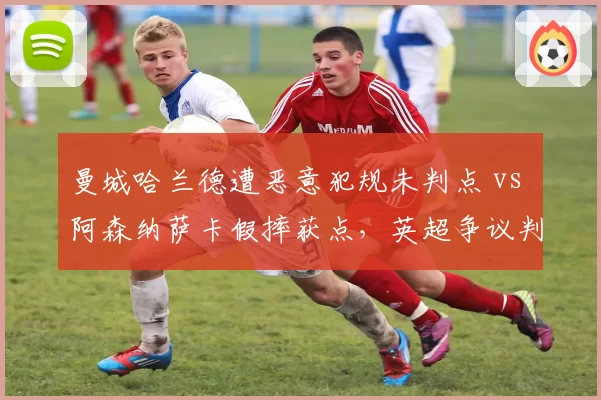 曼城哈兰德遭恶意犯规未判点 vs 阿森纳萨卡假摔获点，英超争议判罚双标风波