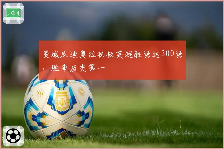 曼城瓜迪奥拉执教英超胜场达300场，胜率历史第一