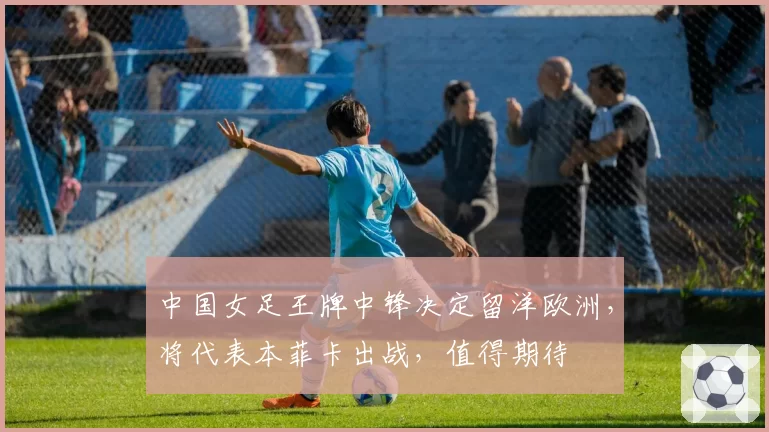 中国女足王牌中锋决定留洋欧洲，将代表本菲卡出战，值得期待