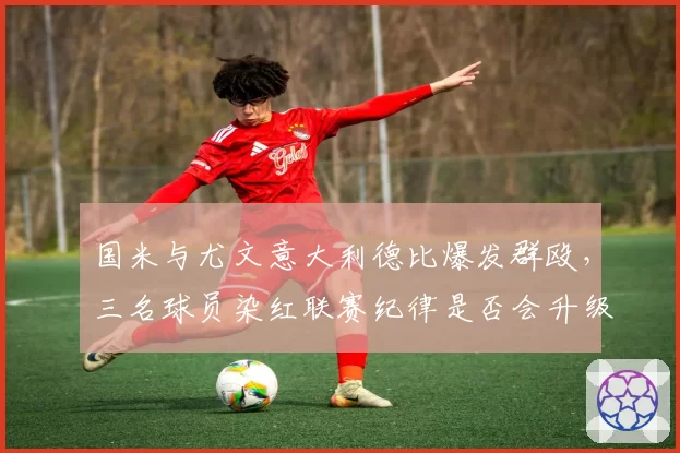 国米与尤文意大利德比爆发群殴，三名球员染红联赛纪律是否会升级？